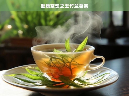 玉竹兰葛茶，健康茶饮的魅力-第1张图片-东方成人网