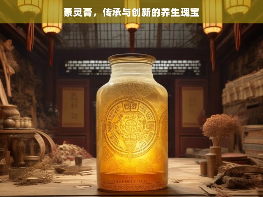 豪灵膏，传承创新的养生珍宝-第1张图片-东方成人网